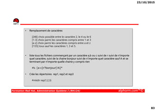 23/10/2015
83
• Remplacement de caractères
[246] choix possible entre le caractère 2, le 4 ou le 6
[1-3] choix parmi les caractères compris entre 1 et 3
[a-z] choix parmi les caractères compris entre a et z
[!135] tous sauf les caractères 1, 3 et 5.
• liste tous les fichiers commençant par un caractère a,b ou c suivi de r suivi de n'importe
Formation Red Hat, Administration Système I (RH124) alphorm.com™©
• liste tous les fichiers commençant par un caractère a,b ou c suivi de r suivi de n'importe
quel caractère, suivi de la chaine bonjour suivi de n’importe quel caractère sauf A et se
terminant par n'importe quelle chaine y compris rien
#ls [a-c]r?bonjour[!A]*
• Crée les répertoires rep1, rep2 et rep3
#mkdir rep{1,2,3}
 