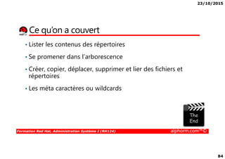 23/10/2015
84
Ce qu’on a couvert
• Lister les contenus des répertoires
• Se promener dans l’arborescence
• Créer, copier, déplacer, supprimer et lier des fichiers et
répertoires
Formation Red Hat, Administration Système I (RH124) alphorm.com™©
répertoires
• Les méta caractères ou wildcards
 