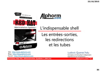 23/10/2015
85
Les entrées-sorties,
L'indispensable shell
Formation Red Hat, Administration Système I (RH124) alphorm.com™©
Les entrées-sorties,
les redirections
et les tubes
Site : http://www.alphorm.com
Blog : http://blog.alphorm.com
Forum : http://forum.alphorm.com
Ludovic Quenec'hdu
Formateur et Consultant indépendant
OpenSource et virtualisation
 