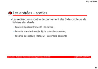 23/10/2015
87
Les entrées - sorties
• Les redirections sont le détournement des 3 descripteurs de
fichiers standards :
l'entrée standard (notée 0) : le clavier ;
la sortie standard (notée 1) : la console courante ;
la sortie des erreurs (notée 2) : la console courante
Formation Red Hat, Administration Système I (RH124) alphorm.com™©
la sortie des erreurs (notée 2) : la console courante
 