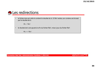 23/10/2015
88
Les redirections
• le fichier toto est créé et contient le résultat du ls. Si file1 existe, son contenu est écrasé
par le résultat de ls
#ls > file1
• le résultat de ls est ajouté à la fin du fichier file1, mise à jour du fichier file1
#ls >> file1
Formation Red Hat, Administration Système I (RH124) alphorm.com™©
 