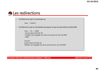 23/10/2015
89
Les redirections
• Le fichier est lu par la commande cat
#cat < fichier1
• Le fichier est lu par la commande cat jusqu’à ce que cat rencontre la chaine END
#cat > fin <<END
>je suis dans le fichier fin
>l'édition est stoppée lors de la rencontre du mot clé END
Formation Red Hat, Administration Système I (RH124) alphorm.com™©
>l'édition est stoppée lors de la rencontre du mot clé END
>END
#cat fin
je suis dans le fichier fin
l'édition est stoppée lors de la rencontre du mot clé END
 