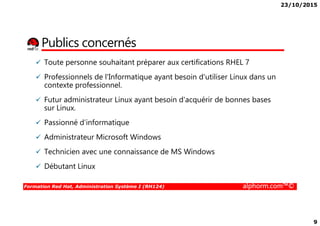 23/10/2015
9
Publics concernés
Toute personne souhaitant préparer aux certifications RHEL 7
Professionnels de l'Informatique ayant besoin d'utiliser Linux dans un
contexte professionnel.
Futur administrateur Linux ayant besoin d'acquérir de bonnes bases
sur Linux.
Formation Red Hat, Administration Système I (RH124) alphorm.com™©
Passionné d’informatique
Administrateur Microsoft Windows
Technicien avec une connaissance de MS Windows
Débutant Linux
 