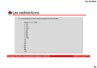 23/10/2015
90
Les redirections
• La commande sort tri le contenu jusqu‘à le mot clé FIN
#sort -n << FIN
> 13
> 10
> 131
> 34
> 66
> 68
Formation Red Hat, Administration Système I (RH124) alphorm.com™©
> 68
> 65
> FIN
10
13
34
65
66
68
131
 