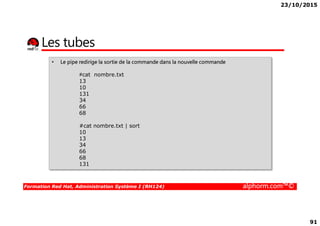 23/10/2015
91
Les tubes
• Le pipe redirige la sortie de la commande dans la nouvelle commande
#cat nombre.txt
13
10
131
34
66
68
Formation Red Hat, Administration Système I (RH124) alphorm.com™©
68
#cat nombre.txt | sort
10
13
34
66
68
131
 