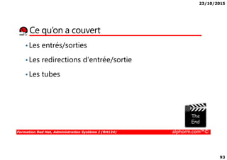 23/10/2015
93
Ce qu’on a couvert
•Les entrés/sorties
•Les redirections d’entrée/sortie
•Les tubes
Formation Red Hat, Administration Système I (RH124) alphorm.com™©
 