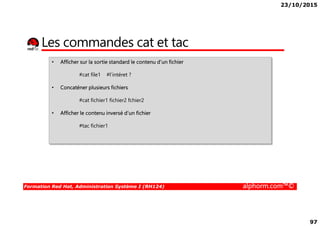 23/10/2015
97
Les commandes cat et tac
• Afficher sur la sortie standard le contenu d’un fichier
#cat file1 #l’intéret ?
• Concaténer plusieurs fichiers
#cat fichier1 fichier2 fchier2
• Afficher le contenu inversé d’un fichier
Formation Red Hat, Administration Système I (RH124) alphorm.com™©
• Afficher le contenu inversé d’un fichier
#tac fichier1
 