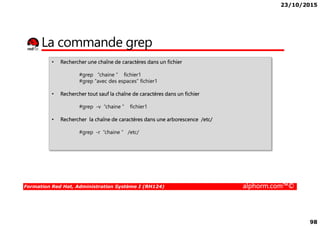 23/10/2015
98
La commande grep
• Rechercher une chaîne de caractères dans un fichier
#grep “chaine “ fichier1
#grep “avec des espaces” fichier1
• Rechercher tout sauf la chaîne de caractères dans un fichier
#grep -v “chaine “ fichier1
Formation Red Hat, Administration Système I (RH124) alphorm.com™©
• Rechercher la chaîne de caractères dans une arborescence /etc/
#grep -r “chaine “ /etc/
 