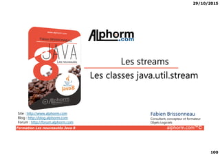 29/10/2015
100
Les classes java.util.stream
Les streams
Formation Les nouveautés Java 8 alphorm.com™©
Les classes java.util.stream
Site : http://www.alphorm.com
Blog : http://blog.alphorm.com
Forum : http://forum.alphorm.com
Fabien Brissonneau
Consultant, concepteur et formateur
Objets Logiciels
 