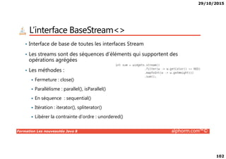 29/10/2015
102
L’interface BaseStream<>
• Interface de base de toutes les interfaces Stream
• Les streams sont des séquences d’éléments qui supportent des
opérations agrégées
• Les méthodes :
Fermeture : close()
Formation Les nouveautés Java 8 alphorm.com™©
Fermeture : close()
Parallélisme : parallel(), isParallel()
En séquence : sequential()
Itération : iterator(), spliterator()
Libérer la contrainte d’ordre : unordered()
 