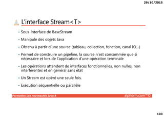29/10/2015
103
L’interface Stream<T>
• Sous-interface de BaseStream
• Manipule des objets Java
• Obtenu à partir d’une source (tableau, collection, fonction, canal IO…)
• Permet de construire un pipeline, la source n’est consommée que si
nécessaire et lors de l’application d’une opération terminale
Formation Les nouveautés Java 8 alphorm.com™©
nécessaire et lors de l’application d’une opération terminale
• Les opérations attendent de interfaces fonctionnelles, non nulles, non
interférentes et en général sans état
• Un Stream est opéré une seule fois.
• Exécution séquentielle ou parallèle
 