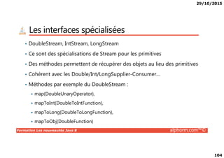 29/10/2015
104
Les interfaces spécialisées
• DoubleStream, IntStream, LongStream
• Ce sont des spécialisations de Stream pour les primitives
• Des méthodes permettent de récupérer des objets au lieu des primitives
• Cohérent avec les Double/Int/LongSupplier-Consumer…
Formation Les nouveautés Java 8 alphorm.com™©
• Méthodes par exemple du DoubleStream :
map(DoubleUnaryOperator),
mapToInt(DoubleToIntFunction),
mapToLong(DoubleToLongFunction),
mapToObj(DoubleFunction)
 