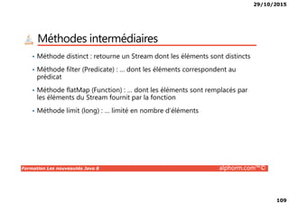 29/10/2015
109
Méthodes intermédiaires
• Méthode distinct : retourne un Stream dont les éléments sont distincts
• Méthode filter (Predicate) : … dont les éléments correspondent au
prédicat
• Méthode flatMap (Function) : … dont les éléments sont remplacés par
les éléments du Stream fournit par la fonction
Formation Les nouveautés Java 8 alphorm.com™©
• Méthode limit (long) : … limité en nombre d’éléments
 