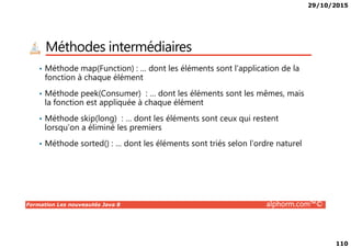 29/10/2015
110
Méthodes intermédiaires
• Méthode map(Function) : … dont les éléments sont l’application de la
fonction à chaque élément
• Méthode peek(Consumer) : … dont les éléments sont les mêmes, mais
la fonction est appliquée à chaque élément
• Méthode skip(long) : … dont les éléments sont ceux qui restent
lorsqu’on a éliminé les premiers
Formation Les nouveautés Java 8 alphorm.com™©
lorsqu’on a éliminé les premiers
• Méthode sorted() : … dont les éléments sont triés selon l’ordre naturel
 