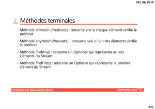 29/10/2015
111
Méthodes terminales
• Méthode allMatch (Predicate) : retourne vrai si chaque élément vérifie le
prédicat
• Méthode anyMatch(Precicate) : retourne vrai si l’un des éléments vérifie
le prédicat
• Méthode findAny() : retourne un Optional qui représente un des
éléments du Stream
Formation Les nouveautés Java 8 alphorm.com™©
éléments du Stream
• Méthode findFirst() : retourne un Optional qui représente le premier
élément du Stream
 