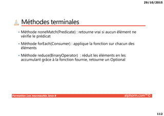 29/10/2015
112
Méthodes terminales
• Méthode noneMatch(Predicate) : retourne vrai si aucun élément ne
vérifie le prédicat
• Méthode forEach(Consumer) : applique la fonction sur chacun des
éléments
• Méthode reduce(BinaryOperator) : réduit les éléments en les
accumulant grâce à la fonction fournie, retourne un Optional
Formation Les nouveautés Java 8 alphorm.com™©
accumulant grâce à la fonction fournie, retourne un Optional
 