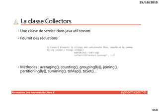 29/10/2015
113
La classe Collectors
• Une classe de service dans java.util.stream
• Fournit des réductions
Formation Les nouveautés Java 8 alphorm.com™©
• Méthodes : averaging(), counting(), groupingBy(), joining(),
partitioningBy(), summing(), toMap(), toSet()…
 