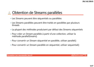29/10/2015
117
Obtention de Streams parallèles
• Les Streams peuvent être séquentiels ou parallèles
• Les Streams parallèles peuvent être traités en parallèles par plusieurs
threads
• La plupart des méthodes produisent par défaut des Streams séquentiels
• Pour créer un Stream parallèle à partir d’une collection, utiliser la
Formation Les nouveautés Java 8 alphorm.com™©
• Pour créer un Stream parallèle à partir d’une collection, utiliser la
méthode parallelStream()
• Pour convertir un Stream séquentiel en parallèle, utiliser parallel()
• Pour convertir un Stream parallèle en séquentiel, utiliser sequential()
 