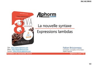 29/10/2015
12
Expressions lambdas
La nouvelle syntaxe
Formation Les nouveautés Java 8 alphorm.com™©
Expressions lambdas
Site : http://www.alphorm.com
Blog : http://blog.alphorm.com
Forum : http://forum.alphorm.com
Fabien Brissonneau
Consultant, concepteur et formateur
Objets Logiciels
 