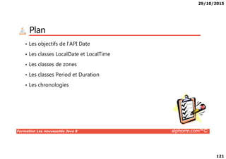 29/10/2015
121
Plan
• Les objectifs de l’API Date
• Les classes LocalDate et LocalTime
• Les classes de zones
• Les classes Period et Duration
Formation Les nouveautés Java 8 alphorm.com™©
• Les chronologies
 
