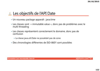 29/10/2015
122
Les objectifs de l’API Date
• Un nouveau package apparaît : java.time
• Les classes sont « immutable value », donc pas de problèmes avec le
multi threading
• Les classes représentent correctement le domaine, donc pas de
confusion
Formation Les nouveautés Java 8 alphorm.com™©
La classe java.util.Date ne possédait pas de zone
• Des chronologies différentes de ISO-8601 sont possibles
 