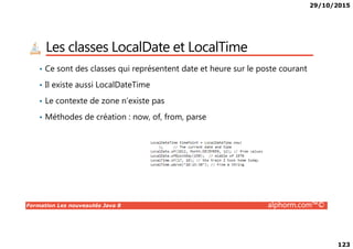 29/10/2015
123
Les classes LocalDate et LocalTime
• Ce sont des classes qui représentent date et heure sur le poste courant
• Il existe aussi LocalDateTime
• Le contexte de zone n’existe pas
• Méthodes de création : now, of, from, parse
Formation Les nouveautés Java 8 alphorm.com™©
 