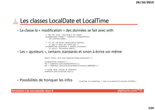 29/10/2015
124
Les classes LocalDate et LocalTime
• La classe la « modification » des données se fait avec with
• Les « ajusteurs », certains standards et sinon à écrire soi-même
Formation Les nouveautés Java 8 alphorm.com™©
• Possibilités de tronquer les infos
 