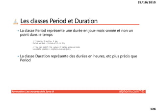 29/10/2015
126
Les classes Period et Duration
• La classe Period représente une durée en jour-mois-année et non un
point dans le temps
• La classe Duration représente des durées en heures, etc plus précis que
Formation Les nouveautés Java 8 alphorm.com™©
• La classe Duration représente des durées en heures, etc plus précis que
Period
 