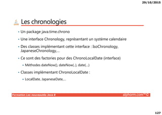 29/10/2015
127
Les chronologies
• Un package java.time.chrono
• Une interface Chronology, représentant un système calendaire
• Des classes implémentant cette interface : IsoChronology,
JapaneseChronology,…
• Ce sont des factories pour des ChronoLocalDate (interface)
Formation Les nouveautés Java 8 alphorm.com™©
• Ce sont des factories pour des ChronoLocalDate (interface)
Méthodes dateNow(), dateNow(..), date(…)
• Classes implémentant ChronoLocalDate :
LocalDate, JapaneseDate,…
 