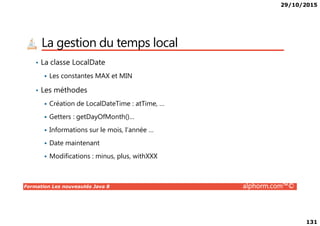 29/10/2015
131
La gestion du temps local
• La classe LocalDate
Les constantes MAX et MIN
• Les méthodes
Création de LocalDateTime : atTime, …
Getters : getDayOfMonth()…
Formation Les nouveautés Java 8 alphorm.com™©
Getters : getDayOfMonth()…
Informations sur le mois, l’année …
Date maintenant
Modifications : minus, plus, withXXX
 