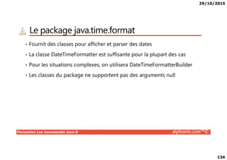 29/10/2015
136
Le package java.time.format
• Fournit des classes pour afficher et parser des dates
• La classe DateTimeFormatter est suffisante pour la plupart des cas
• Pour les situations complexes, on utilisera DateTimeFormatterBuilder
• Les classes du package ne supportent pas des arguments null
Formation Les nouveautés Java 8 alphorm.com™©
 