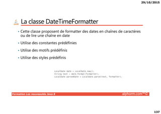 29/10/2015
137
La classe DateTimeFormatter
• Cette classe proposent de formatter des dates en chaînes de caractères
ou de lire une chaîne en date
• Utilise des constantes prédéfinies
• Utilise des motifs prédéfinis
• Utilise des styles prédéfinis
Formation Les nouveautés Java 8 alphorm.com™©
• Utilise des styles prédéfinis
 
