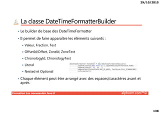 29/10/2015
138
La classe DateTimeFormatterBuilder
• Le builder de base des DateTimeFormatter
• Il permet de faire apparaître les éléments suivants :
Valeur, Fraction, Text
OffsetId/Offset, ZoneId, ZoneText
ChronologyId, ChronologyText
Formation Les nouveautés Java 8 alphorm.com™©
ChronologyId, ChronologyText
Literal
Nested et Optional
• Chaque élément peut être arrangé avec des espaces/caractères avant et
après
 
