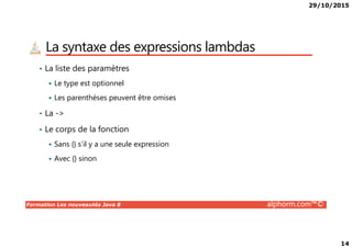 29/10/2015
14
La syntaxe des expressions lambdas
• La liste des paramètres
Le type est optionnel
Les parenthèses peuvent être omises
• La ->
• Le corps de la fonction
Formation Les nouveautés Java 8 alphorm.com™©
• Le corps de la fonction
Sans {} s’il y a une seule expression
Avec {} sinon
 