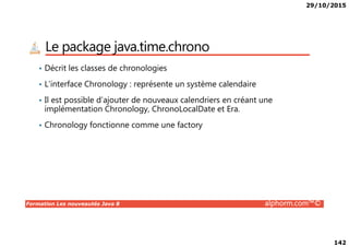 29/10/2015
142
Le package java.time.chrono
• Décrit les classes de chronologies
• L’interface Chronology : représente un système calendaire
• Il est possible d’ajouter de nouveaux calendriers en créant une
implémentation Chronology, ChronoLocalDate et Era.
• Chronology fonctionne comme une factory
Formation Les nouveautés Java 8 alphorm.com™©
• Chronology fonctionne comme une factory
 