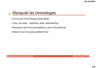 29/10/2015
143
Manipuler les chronologies
• Trouver les chronologies disponibles
• Créer une date : dateNow, date, dateYearDay…
• Manipuler des ChronoLocalDate et des ChronoPeriod
• Obtenir des ChronoZonedDateTime
Formation Les nouveautés Java 8 alphorm.com™©
 