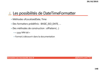 29/10/2015
148
Les possibilités de DateTimeFormatter
• Méthodes ofLocalizedDate, Time
• Des formatters prédéfinis : BASIC_ISO_DATE, …
• Des méthodes de construction : ofPattern(…)
« yyyy MM dd »
Formation Les nouveautés Java 8 alphorm.com™©
Format à découvrir dans la documentation
 