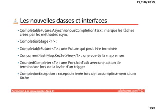 29/10/2015
152
Les nouvelles classes et interfaces
• CompletableFuture.AsynchronousCompletionTask : marque les tâches
crées par les méthodes async
• CompletionStage<T> :
• CompletableFuture<T> : une Future qui peut être terminée
• ConcurrentHashMap.KeySetView<T> : une vue de la map en set
Formation Les nouveautés Java 8 alphorm.com™©
• ConcurrentHashMap.KeySetView<T> : une vue de la map en set
• CountedCompleter<T> : une ForkJoinTask avec une action de
terminaison lors de la levée d’un trigger
• CompletionException : exception levée lors de l’accomplissement d’une
tâche
 