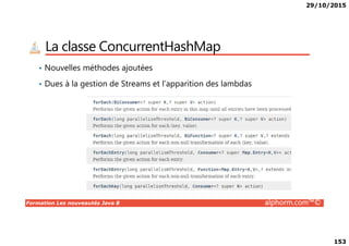 29/10/2015
153
La classe ConcurrentHashMap
• Nouvelles méthodes ajoutées
• Dues à la gestion de Streams et l’apparition des lambdas
Formation Les nouveautés Java 8 alphorm.com™©
 