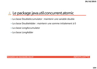 29/10/2015
154
Le package java.util.concurrent.atomic
• La classe DoubleAccumulator : maintenir une variable double
• La classe DoubleAdder : maintenir une somme initialement à 0
• La classe LongAccumulator
• La classe LongAdder
Formation Les nouveautés Java 8 alphorm.com™©
 