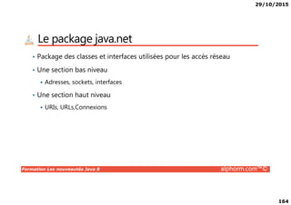 29/10/2015
164
Le package java.net
• Package des classes et interfaces utilisées pour les accès réseau
• Une section bas niveau
Adresses, sockets, interfaces
• Une section haut niveau
Formation Les nouveautés Java 8 alphorm.com™©
URIs, URLs,Connexions
 