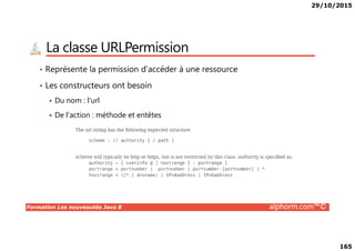 29/10/2015
165
La classe URLPermission
• Représente la permission d’accéder à une ressource
• Les constructeurs ont besoin
Du nom : l’url
De l’action : méthode et entêtes
Formation Les nouveautés Java 8 alphorm.com™©
 