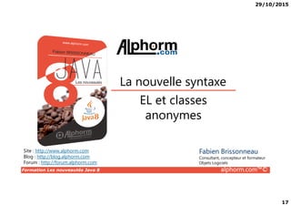 29/10/2015
17
EL et classes
La nouvelle syntaxe
Formation Les nouveautés Java 8 alphorm.com™©
EL et classes
anonymes
Site : http://www.alphorm.com
Blog : http://blog.alphorm.com
Forum : http://forum.alphorm.com
Fabien Brissonneau
Consultant, concepteur et formateur
Objets Logiciels
 