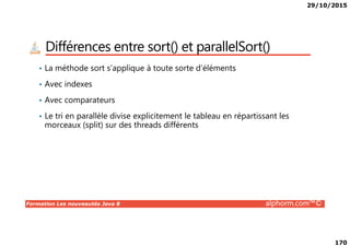 29/10/2015
170
Différences entre sort() et parallelSort()
• La méthode sort s’applique à toute sorte d’éléments
• Avec indexes
• Avec comparateurs
• Le tri en parallèle divise explicitement le tableau en répartissant les
morceaux (split) sur des threads différents
Formation Les nouveautés Java 8 alphorm.com™©
morceaux (split) sur des threads différents
 