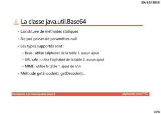 29/10/2015
174
La classe java.util.Base64
• Constituée de méthodes statiques
• Ne pas passer de paramètres null
• Les types supportés sont :
Basic : utilise l’alphabet de la table 1, aucun ajout
Formation Les nouveautés Java 8 alphorm.com™©
URL safe : utilise l’alphabet de la table 2, aucun ajout
MIME : utilise la table 1, ajout de rn
• Méthode getEncoder(), getDecoder()…
 