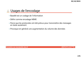29/10/2015
175
Usages de l’encodage
• Base64 est un codage de l’information
• Défini comme encodage MIME
• Parce que les protocoles ont été prévus pour transmettre des messages
en texte seulement
• Provoque en général une augmentation du volume des données
Formation Les nouveautés Java 8 alphorm.com™©
• Provoque en général une augmentation du volume des données
 