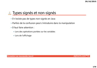 29/10/2015
179
Types signés et non-signés
• Il n’existe pas de types non-signés en Java
• Parfois de la confusion peut s’introduire dans la manipulation
• Il faut faire attention :
Lors des opérations portées sur les variables
Formation Les nouveautés Java 8 alphorm.com™©
Lors de l’affichage
 
