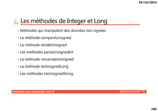 29/10/2015
180
Les méthodes de Integer et Long
• Méthodes qui manipulent des données non signées
• La méthode compareUnsigned
• La méthode divideUnsigned
• Les méthodes parseUnsignedInt
Formation Les nouveautés Java 8 alphorm.com™©
• La méthode remainderUnsigned
• La méthode toUnsignedLong
• Les méthodes toUnsignedString
 