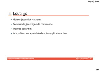 29/10/2015
184
L’outil jjs
• Moteur javascript Nashorn
• Commande jjs en ligne de commande
• Trouvée sous bin
• Interpréteur encapsulable dans les applications Java
Formation Les nouveautés Java 8 alphorm.com™©
 