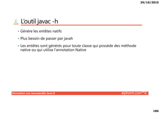 29/10/2015
186
L’outil javac -h
• Génère les entêtes natifs
• Plus besoin de passer par javah
• Les entêtes sont générés pour toute classe qui possède des méthode
native ou qui utilise l’annotation Native
Formation Les nouveautés Java 8 alphorm.com™©
 